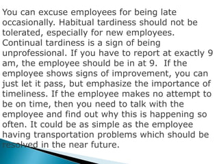 You can excuse employees for being late
occasionally. Habitual tardiness should not be
tolerated, especially for new employees.
Continual tardiness is a sign of being
unprofessional. If you have to report at exactly 9
am, the employee should be in at 9. If the
employee shows signs of improvement, you can
just let it pass, but emphasize the importance of
timeliness. If the employee makes no attempt to
be on time, then you need to talk with the
employee and find out why this is happening so
often. It could be as simple as the employee
having transportation problems which should be
resolved in the near future.
 