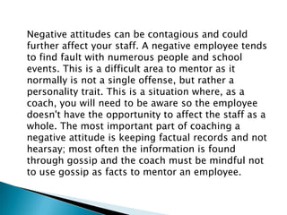 Negative attitudes can be contagious and could
further affect your staff. A negative employee tends
to find fault with numerous people and school
events. This is a difficult area to mentor as it
normally is not a single offense, but rather a
personality trait. This is a situation where, as a
coach, you will need to be aware so the employee
doesn't have the opportunity to affect the staff as a
whole. The most important part of coaching a
negative attitude is keeping factual records and not
hearsay; most often the information is found
through gossip and the coach must be mindful not
to use gossip as facts to mentor an employee.
 