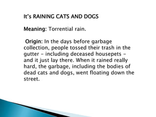 It’s RAINING CATS AND DOGS

Meaning: Torrential rain.

 Origin: In the days before garbage
collection, people tossed their trash in the
gutter - including deceased housepets -
and it just lay there. When it rained really
hard, the garbage, including the bodies of
dead cats and dogs, went floating down the
street.
 