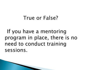 True or False?

 If you have a mentoring
program in place, there is no
need to conduct training
sessions.
 