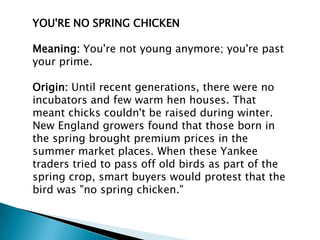 YOU'RE NO SPRING CHICKEN

Meaning: You're not young anymore; you're past
your prime.

Origin: Until recent generations, there were no
incubators and few warm hen houses. That
meant chicks couldn't be raised during winter.
New England growers found that those born in
the spring brought premium prices in the
summer market places. When these Yankee
traders tried to pass off old birds as part of the
spring crop, smart buyers would protest that the
bird was "no spring chicken."
 