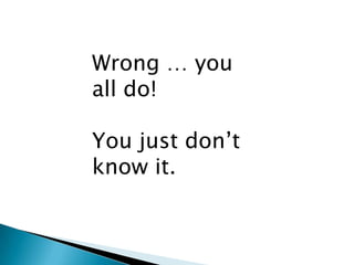 Wrong … you
all do!

You just don’t
know it.
 