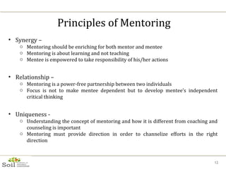 Principles of Mentoring Synergy –  Mentoring should be enriching for both mentor and mentee Mentoring is about learning and not teaching Mentee is empowered to take responsibility of his/her actions Relationship –  Mentoring is a power-free partnership between two individuals Focus is not to make mentee dependent but to develop mentee’s independent critical thinking Uniqueness -  Understanding the concept of mentoring and how it is different from coaching and counseling is important Mentoring must provide direction in order to channelize efforts in the right direction 