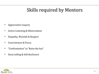 Skills required by Mentors Appreciative inquiry Active Listening & Observations Empathy, Warmth & Respect Concreteness & Focus “ Confrontation” to “Raise the bar” Story telling & Self disclosure 