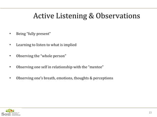 Active Listening & Observations Being “fully present” Learning to listen to what is implied Observing the “whole person” Observing one self in relationship with the “mentee” Observing one’s breath, emotions, thoughts & perceptions 