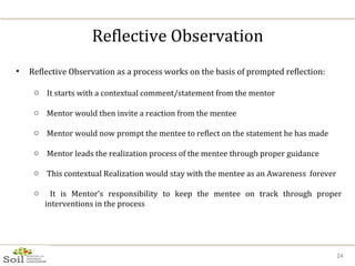 Reflective Observation Reflective Observation as a process works on the basis of prompted reflection: It starts with a contextual comment/statement from the mentor Mentor would then invite a reaction from the mentee Mentor would now prompt the mentee to reflect on the statement he has made Mentor leads the realization process of the mentee through proper guidance This contextual Realization would stay with the mentee as an Awareness  forever It is Mentor’s responsibility to keep the mentee on track through proper interventions in the process  
