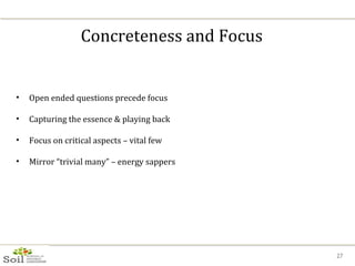 Concreteness and Focus Open ended questions precede focus Capturing the essence & playing back Focus on critical aspects – vital few Mirror “trivial many” – energy sappers 