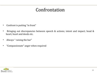Confrontation Confront is putting “in front” Bringing out discrepancies between speech & actions; intent and impact; head & heart; heart and deeds etc. Always “ raising the bar” “ Compassionate” anger when required 