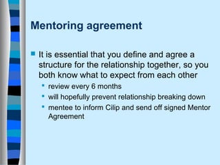 Mentoring agreement 
 It is essential that you define and agree a 
structure for the relationship together, so you 
both know what to expect from each other 
 review every 6 months 
 will hopefully prevent relationship breaking down 
 mentee to inform Cilip and send off signed Mentor 
Agreement 
 