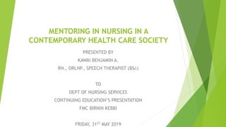 MENTORING IN NURSING IN A
CONTEMPORARY HEALTH CARE SOCIETY
PRESENTED BY
KAWAI BENJAMIN A.
RN., ORLNP., SPEECH THERAPIST (BSc)
TO
DEPT OF NURSING SERVICES
CONTINUING EDUCATION’S PRESENTATION
FMC BIRNIN KEBBI
FRIDAY, 31ST MAY 2019
 