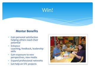 Win!
Mentor Benefits
Gain personal satisfaction
helping others reach their
potential
Enhance
coaching, feedback, leadership
skills
Gain exposure to new
perspectives, new media
Expand professional networks
Get help on STC projects
 