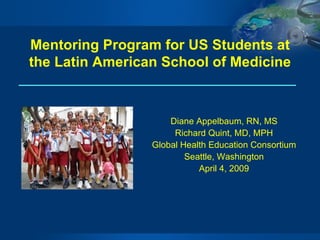 Mentoring Program for US Students at the Latin American School of Medicine Diane Appelbaum, RN, MS Richard Quint, MD, MPH Global Health Education Consortium Seattle, Washington April 4, 2009 
