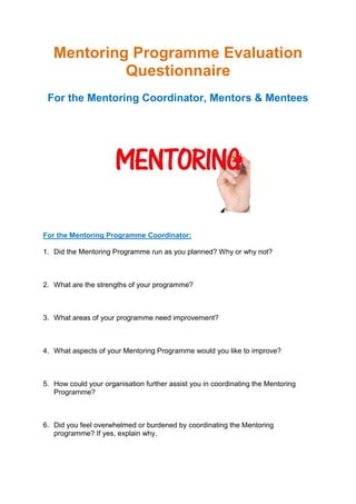 Mentoring Programme Evaluation
Questionnaire
For the Mentoring Coordinator, Mentors & Mentees
For the Mentoring Programme Coordinator:
1. Did the Mentoring Programme run as you planned? Why or why not?
2. What are the strengths of your programme?
3. What areas of your programme need improvement?
4. What aspects of your Mentoring Programme would you like to improve?
5. How could your organisation further assist you in coordinating the Mentoring
Programme?
6. Did you feel overwhelmed or burdened by coordinating the Mentoring
programme? If yes, explain why.
 