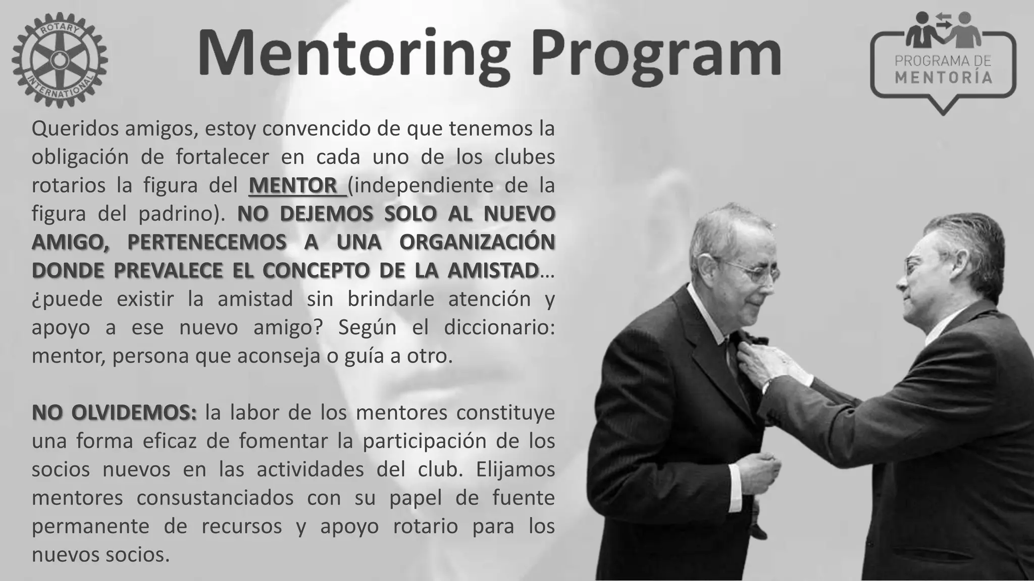 Queridos amigos, estoy convencido de que tenemos la
obligación de fortalecer en cada uno de los clubes
rotarios la figura del MENTOR (independiente de la
figura del padrino). NO DEJEMOS SOLO AL NUEVO
AMIGO, PERTENECEMOS A UNA ORGANIZACIÓN
DONDE PREVALECE EL CONCEPTO DE LA AMISTAD…
¿puede existir la amistad sin brindarle atención y
apoyo a ese nuevo amigo? Según el diccionario:
mentor, persona que aconseja o guía a otro.
NO OLVIDEMOS: la labor de los mentores constituye
una forma eficaz de fomentar la participación de los
socios nuevos en las actividades del club. Elijamos
mentores consustanciados con su papel de fuente
permanente de recursos y apoyo rotario para los
nuevos socios.
 