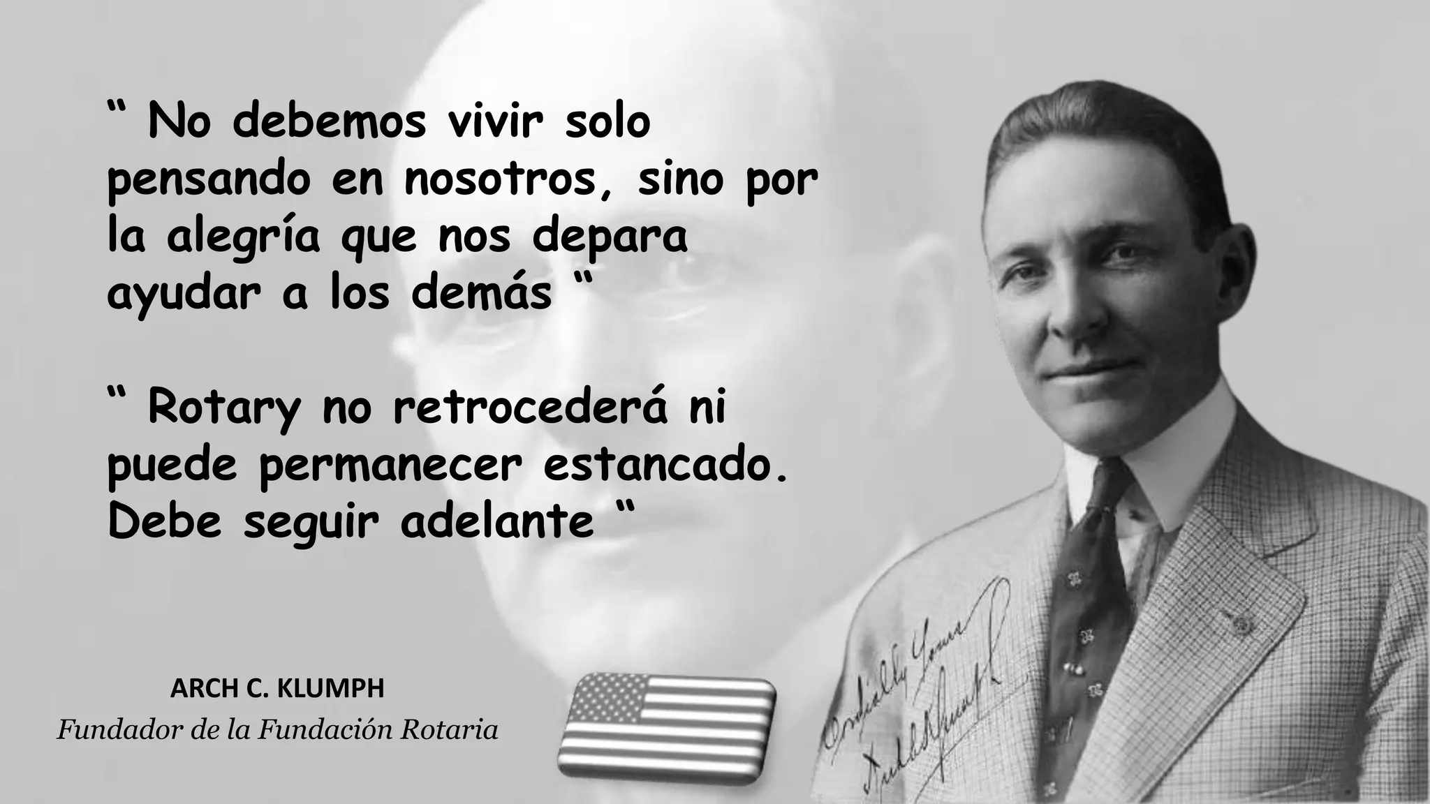 ARCH C. KLUMPH
Fundador de la Fundación Rotaria
“ No debemos vivir solo
pensando en nosotros, sino por
la alegría que nos depara
ayudar a los demás “
“ Rotary no retrocederá ni
puede permanecer estancado.
Debe seguir adelante “
 