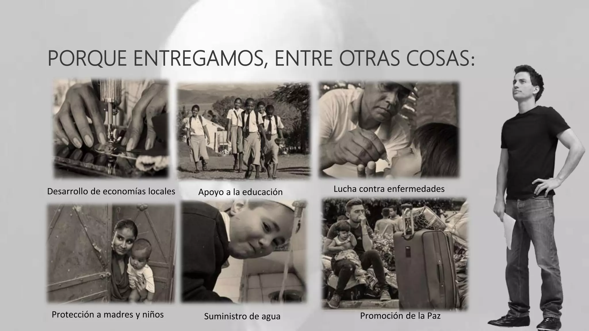 PORQUE ENTREGAMOS, ENTRE OTRAS COSAS:
Desarrollo de economías locales Apoyo a la educación Lucha contra enfermedades
Protección a madres y niños Suministro de agua Promoción de la Paz
 