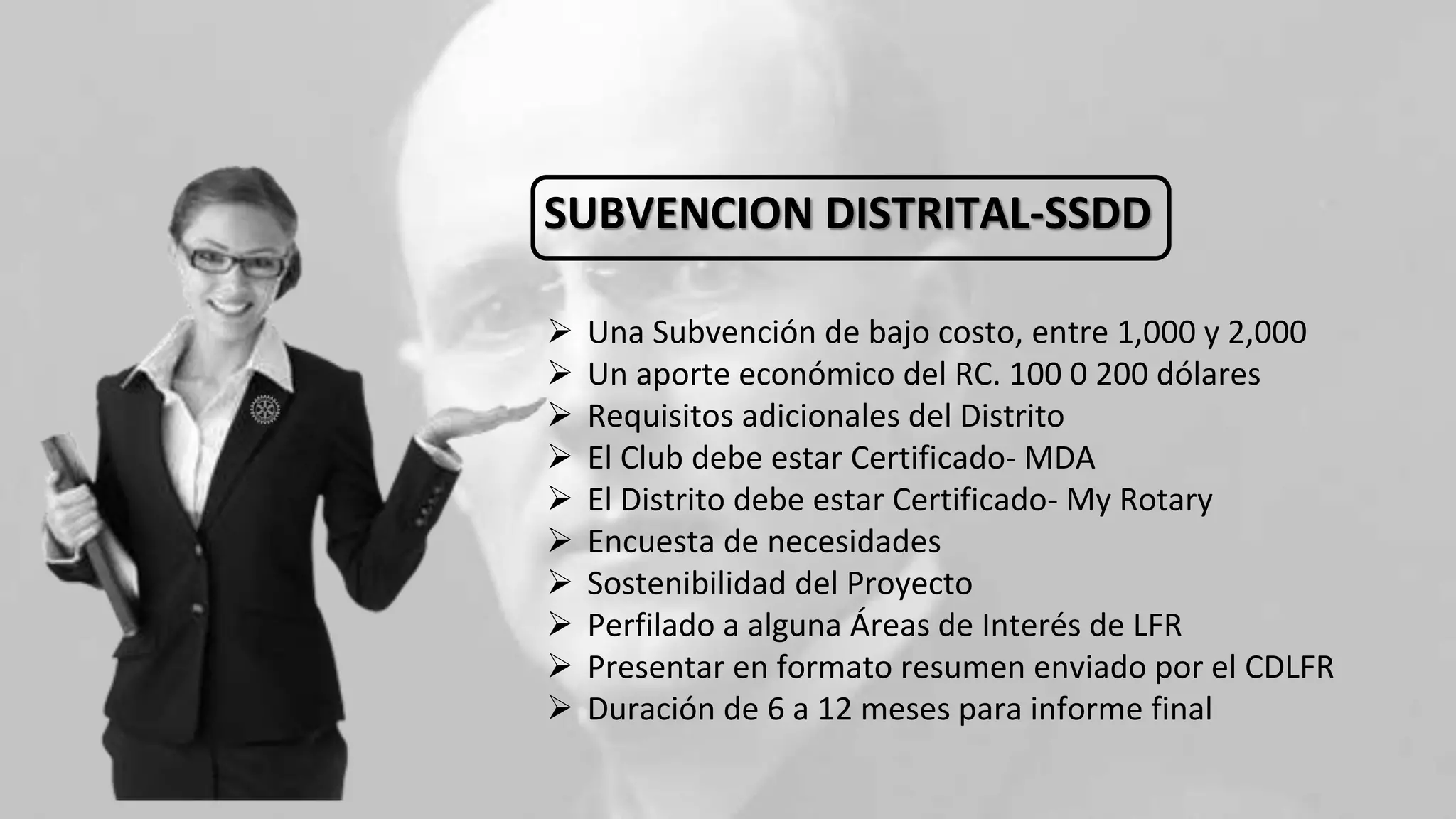 SUBVENCION DISTRITAL-SSDD
 Una Subvención de bajo costo, entre 1,000 y 2,000
 Un aporte económico del RC. 100 0 200 dólares
 Requisitos adicionales del Distrito
 El Club debe estar Certificado- MDA
 El Distrito debe estar Certificado- My Rotary
 Encuesta de necesidades
 Sostenibilidad del Proyecto
 Perfilado a alguna Áreas de Interés de LFR
 Presentar en formato resumen enviado por el CDLFR
 Duración de 6 a 12 meses para informe final
 