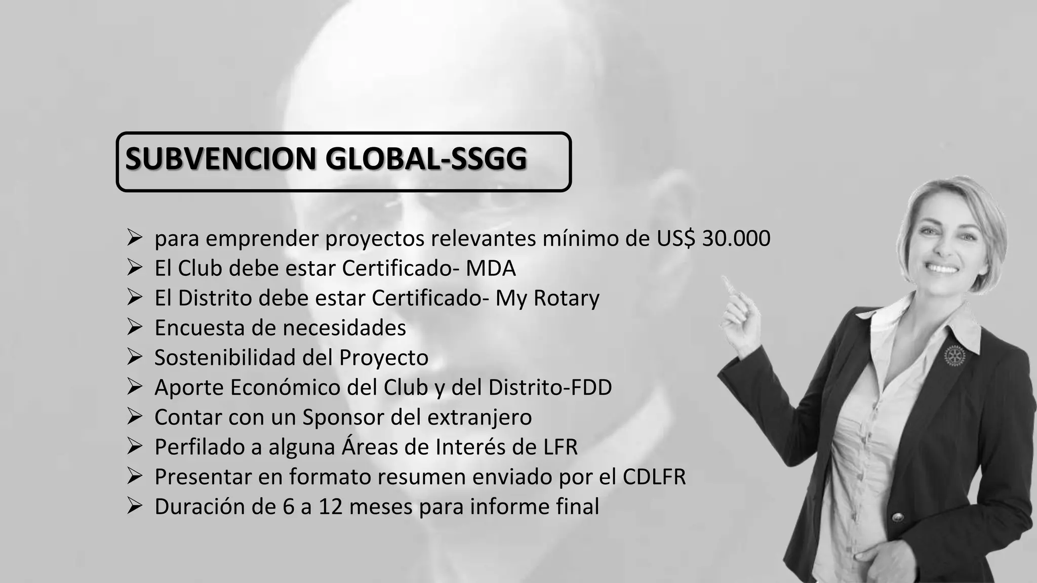 SUBVENCION GLOBAL-SSGG
 para emprender proyectos relevantes mínimo de US$ 30.000
 El Club debe estar Certificado- MDA
 El Distrito debe estar Certificado- My Rotary
 Encuesta de necesidades
 Sostenibilidad del Proyecto
 Aporte Económico del Club y del Distrito-FDD
 Contar con un Sponsor del extranjero
 Perfilado a alguna Áreas de Interés de LFR
 Presentar en formato resumen enviado por el CDLFR
 Duración de 6 a 12 meses para informe final
 