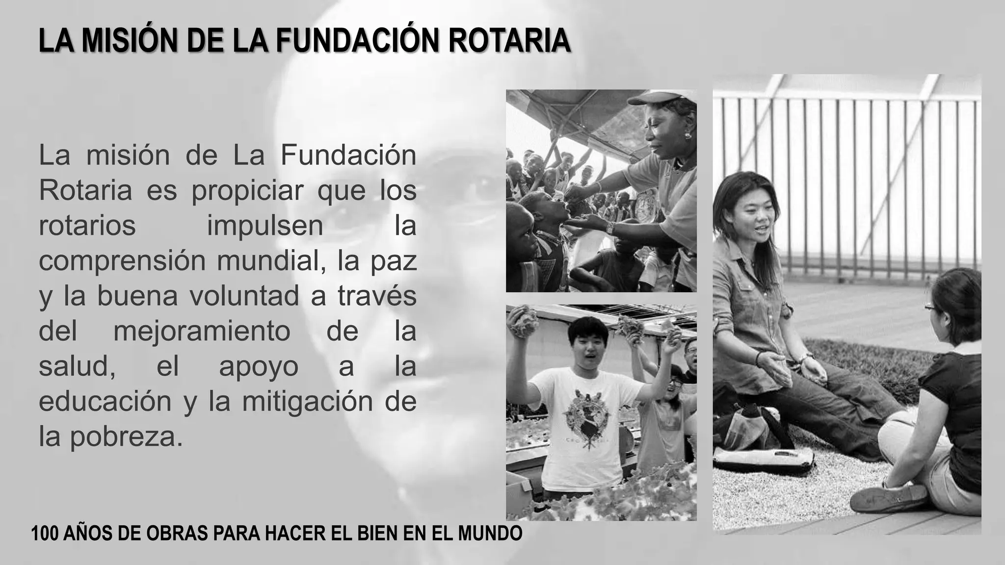 La misión de La Fundación
Rotaria es propiciar que los
rotarios impulsen la
comprensión mundial, la paz
y la buena voluntad a través
del mejoramiento de la
salud, el apoyo a la
educación y la mitigación de
la pobreza.
LA MISIÓN DE LA FUNDACIÓN ROTARIA
100 AÑOS DE OBRAS PARA HACER EL BIEN EN EL MUNDO
 