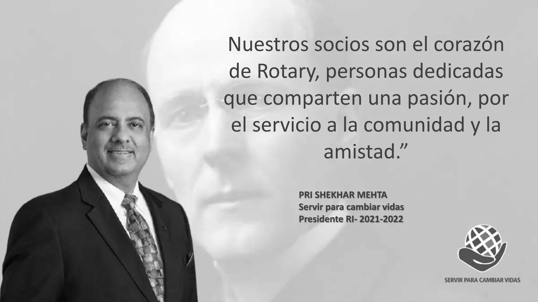Nuestros socios son el corazón
de Rotary, personas dedicadas
que comparten una pasión, por
el servicio a la comunidad y la
amistad.”
PRI SHEKHAR MEHTA
Servir para cambiar vidas
Presidente RI- 2021-2022
 