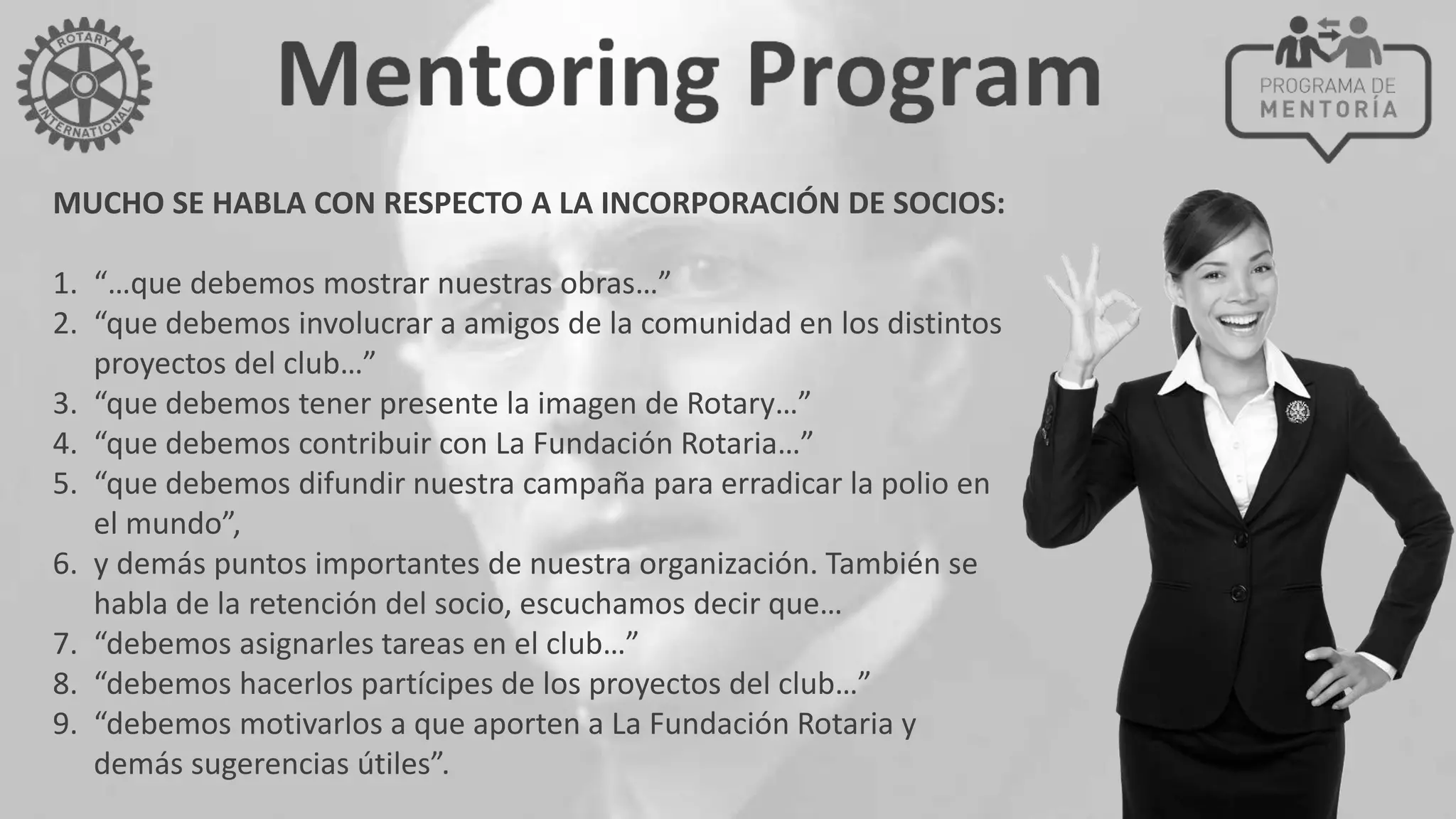MUCHO SE HABLA CON RESPECTO A LA INCORPORACIÓN DE SOCIOS:
1. “…que debemos mostrar nuestras obras…”
2. “que debemos involucrar a amigos de la comunidad en los distintos
proyectos del club…”
3. “que debemos tener presente la imagen de Rotary…”
4. “que debemos contribuir con La Fundación Rotaria…”
5. “que debemos difundir nuestra campaña para erradicar la polio en
el mundo”,
6. y demás puntos importantes de nuestra organización. También se
habla de la retención del socio, escuchamos decir que…
7. “debemos asignarles tareas en el club…”
8. “debemos hacerlos partícipes de los proyectos del club…”
9. “debemos motivarlos a que aporten a La Fundación Rotaria y
demás sugerencias útiles”.
 