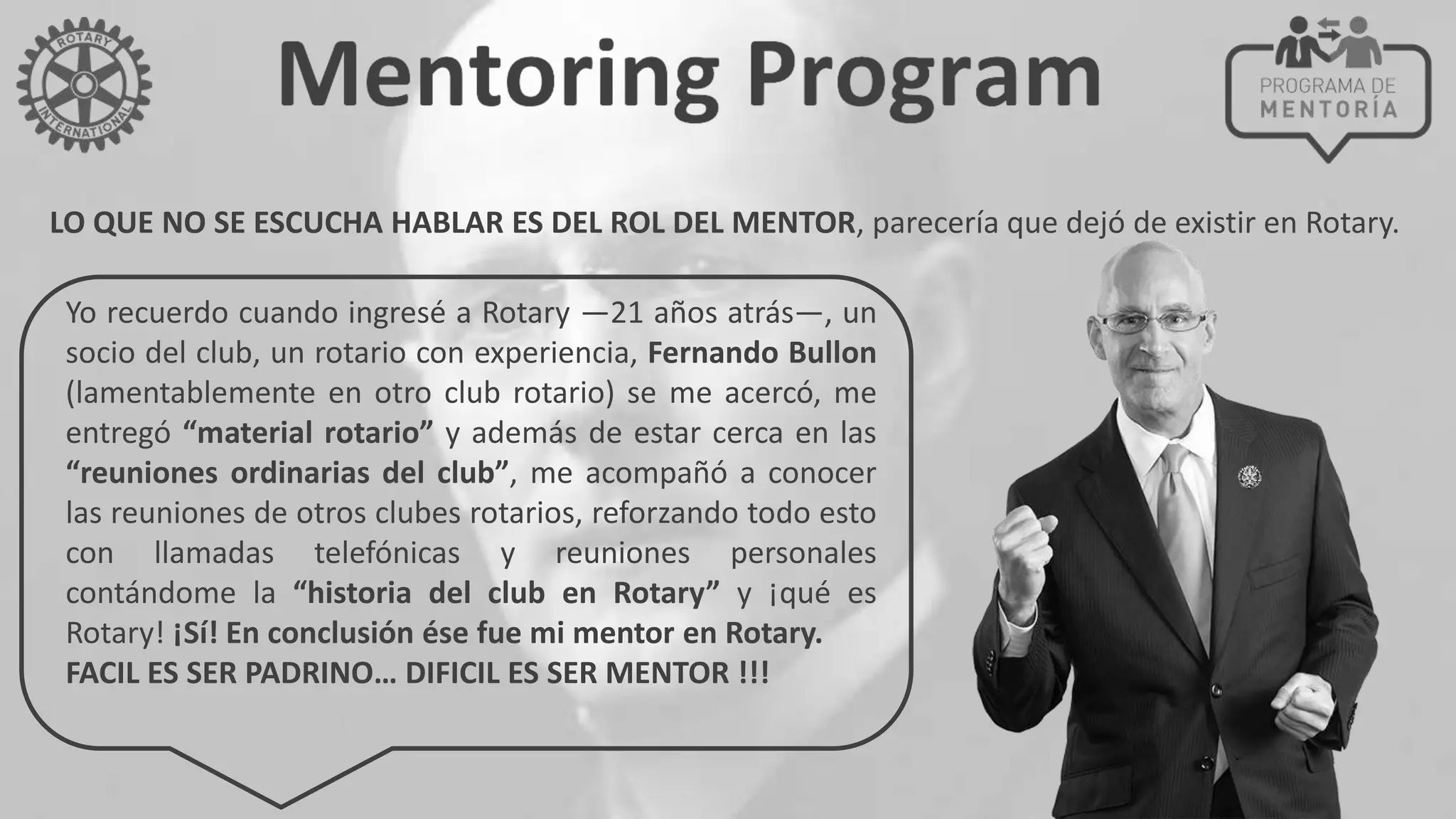 LO QUE NO SE ESCUCHA HABLAR ES DEL ROL DEL MENTOR, parecería que dejó de existir en Rotary.
Yo recuerdo cuando ingresé a Rotary —21 años atrás—, un
socio del club, un rotario con experiencia, Fernando Bullon
(lamentablemente en otro club rotario) se me acercó, me
entregó “material rotario” y además de estar cerca en las
“reuniones ordinarias del club”, me acompañó a conocer
las reuniones de otros clubes rotarios, reforzando todo esto
con llamadas telefónicas y reuniones personales
contándome la “historia del club en Rotary” y ¡qué es
Rotary! ¡Sí! En conclusión ése fue mi mentor en Rotary.
FACIL ES SER PADRINO… DIFICIL ES SER MENTOR !!!
 