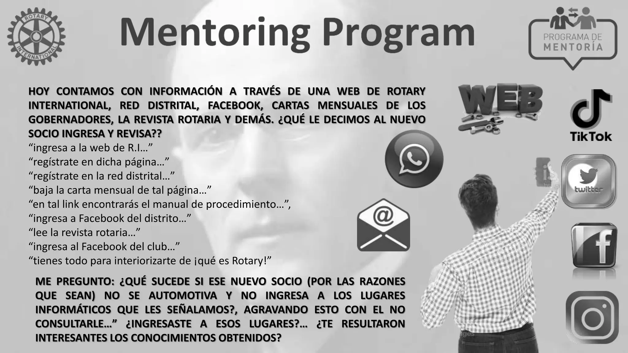 HOY CONTAMOS CON INFORMACIÓN A TRAVÉS DE UNA WEB DE ROTARY
INTERNATIONAL, RED DISTRITAL, FACEBOOK, CARTAS MENSUALES DE LOS
GOBERNADORES, LA REVISTA ROTARIA Y DEMÁS. ¿QUÉ LE DECIMOS AL NUEVO
SOCIO INGRESA Y REVISA??
“ingresa a la web de R.I…”
“regístrate en dicha página…”
“regístrate en la red distrital…”
“baja la carta mensual de tal página…”
“en tal link encontrarás el manual de procedimiento…”,
“ingresa a Facebook del distrito…”
“lee la revista rotaria…”
“ingresa al Facebook del club…”
“tienes todo para interiorizarte de ¡qué es Rotary!”
ME PREGUNTO: ¿QUÉ SUCEDE SI ESE NUEVO SOCIO (POR LAS RAZONES
QUE SEAN) NO SE AUTOMOTIVA Y NO INGRESA A LOS LUGARES
INFORMÁTICOS QUE LES SEÑALAMOS?, AGRAVANDO ESTO CON EL NO
CONSULTARLE…” ¿INGRESASTE A ESOS LUGARES?… ¿TE RESULTARON
INTERESANTES LOS CONOCIMIENTOS OBTENIDOS?
 