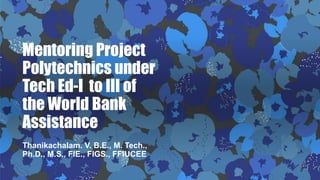 Mentoring Project
Polytechnics under
Tech Ed-I to III of
the World Bank
Assistance
Thanikachalam. V. B.E., M. Tech.,
Ph.D., M.S., FIE., FIGS., FFIUCEE
 