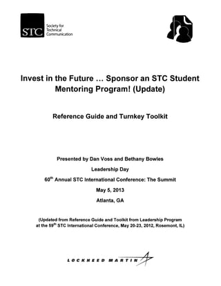 Society for
Technical
Communication
Invest in the Future ... Sponsor an STC Student
Mentoring Program! (Update)
Reference Guide and Turnkey Toolkit
Presented by Dan Voss and Bethany Bowles
Leadership Day
60th Annual STC International Conference: The Summit
May 5, 2013
Atlanta, GA
(Updated from Reference Guide and Toolkit from Leadership Program
at the 59th STC International Conference, May 20-23, 2012, Rosemont, IL)
L
 