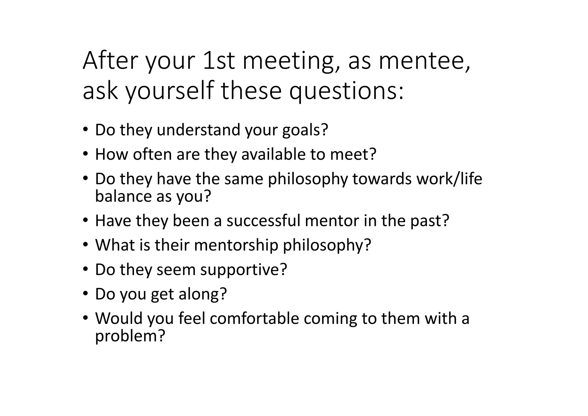 After your 1st meeting, as mentee,
ask yourself these questions:
• Do they understand your goals?
• How often are they available to meet?
• Do they have the same philosophy towards work/life
balance as you?
• Have they been a successful mentor in the past?
• What is their mentorship philosophy?
• Do they seem supportive?
• Do you get along?
• Would you feel comfortable coming to them with a
problem?
 