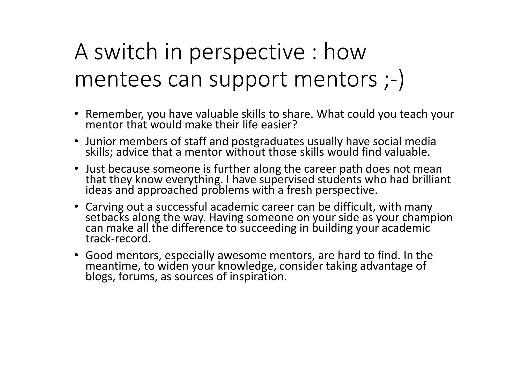 A switch in perspective : how
mentees can support mentors ;-)
• Remember, you have valuable skills to share. What could you teach your
mentor that would make their life easier?
• Junior members of staff and postgraduates usually have social media
skills; advice that a mentor without those skills would find valuable.
• Just because someone is further along the career path does not mean
that they know everything. I have supervised students who had brilliant
ideas and approached problems with a fresh perspective.
• Carving out a successful academic career can be difficult, with many
setbacks along the way. Having someone on your side as your champion
can make all the difference to succeeding in building your academic
track-record.
• Good mentors, especially awesome mentors, are hard to find. In the
meantime, to widen your knowledge, consider taking advantage of
blogs, forums, as sources of inspiration.
 