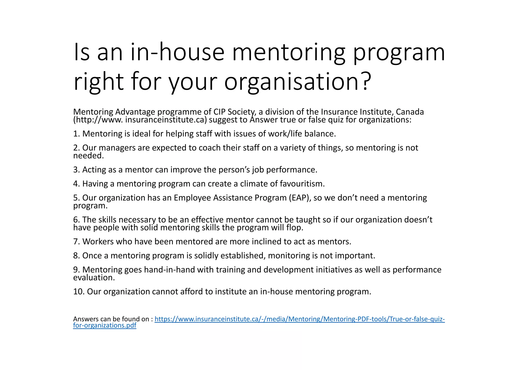 Is an in-house mentoring program
right for your organisation?
Mentoring Advantage programme of CIP Society, a division of the Insurance Institute, Canada
(http://www. insuranceinstitute.ca) suggest to Answer true or false quiz for organizations:
1. Mentoring is ideal for helping staff with issues of work/life balance.
2. Our managers are expected to coach their staff on a variety of things, so mentoring is not
needed.
3. Acting as a mentor can improve the person’s job performance.
4. Having a mentoring program can create a climate of favouritism.
5. Our organization has an Employee Assistance Program (EAP), so we don’t need a mentoring
program.
6. The skills necessary to be an effective mentor cannot be taught so if our organization doesn’t
have people with solid mentoring skills the program will flop.
7. Workers who have been mentored are more inclined to act as mentors.
8. Once a mentoring program is solidly established, monitoring is not important.
9. Mentoring goes hand-in-hand with training and development initiatives as well as performance
evaluation.
10. Our organization cannot afford to institute an in-house mentoring program.
Answers can be found on : https://www.insuranceinstitute.ca/-/media/Mentoring/Mentoring-PDF-tools/True-or-false-quiz-
for-organizations.pdf
 