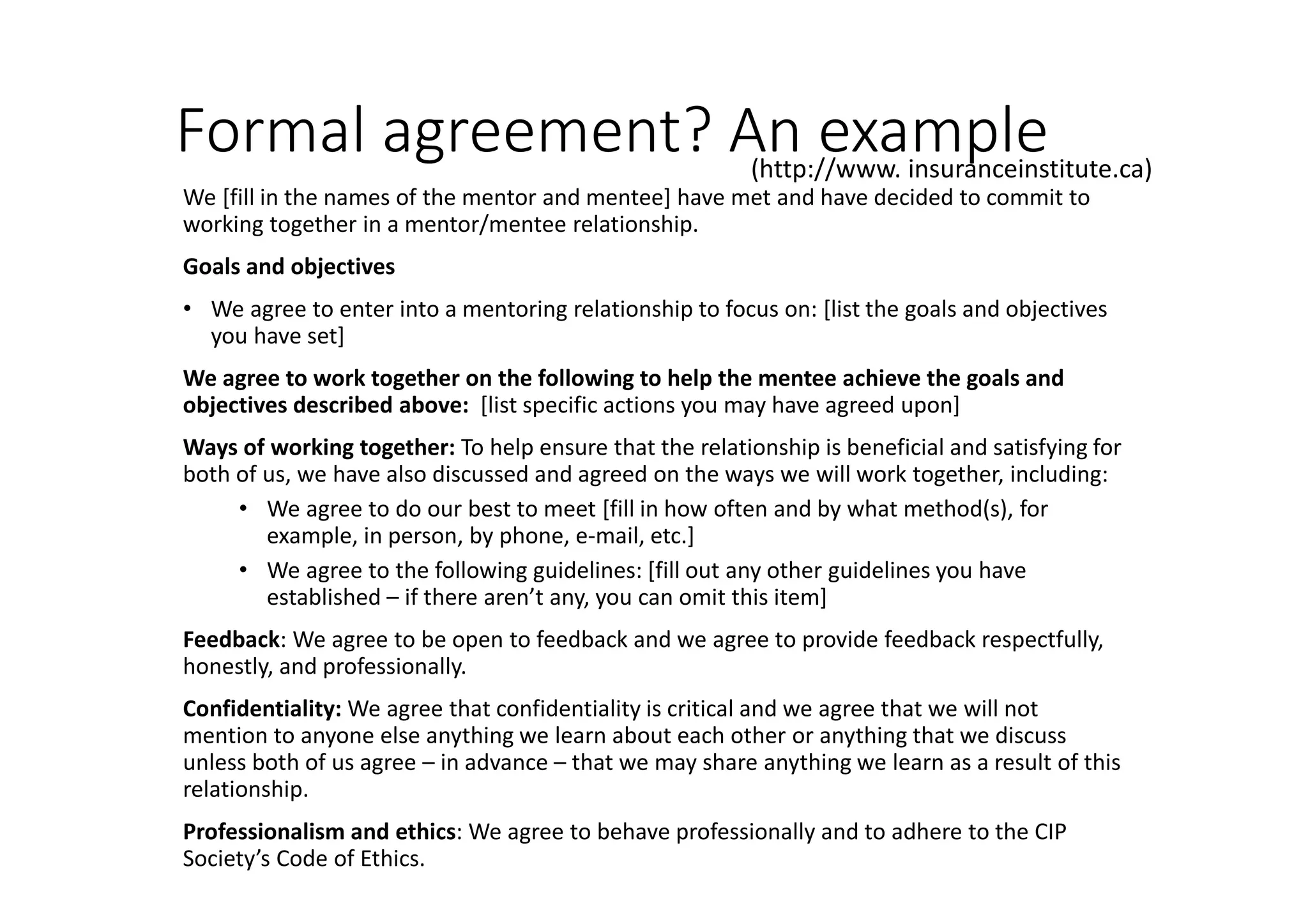 Formal agreement? An example
We [fill in the names of the mentor and mentee] have met and have decided to commit to
working together in a mentor/mentee relationship.
Goals and objectives
• We agree to enter into a mentoring relationship to focus on: [list the goals and objectives
you have set]
We agree to work together on the following to help the mentee achieve the goals and
objectives described above: [list specific actions you may have agreed upon]
Ways of working together: To help ensure that the relationship is beneficial and satisfying for
both of us, we have also discussed and agreed on the ways we will work together, including:
• We agree to do our best to meet [fill in how often and by what method(s), for
example, in person, by phone, e-mail, etc.]
• We agree to the following guidelines: [fill out any other guidelines you have
established – if there aren’t any, you can omit this item]
Feedback: We agree to be open to feedback and we agree to provide feedback respectfully,
honestly, and professionally.
Confidentiality: We agree that confidentiality is critical and we agree that we will not
mention to anyone else anything we learn about each other or anything that we discuss
unless both of us agree – in advance – that we may share anything we learn as a result of this
relationship.
Professionalism and ethics: We agree to behave professionally and to adhere to the CIP
Society’s Code of Ethics.
(http://www. insuranceinstitute.ca)
 