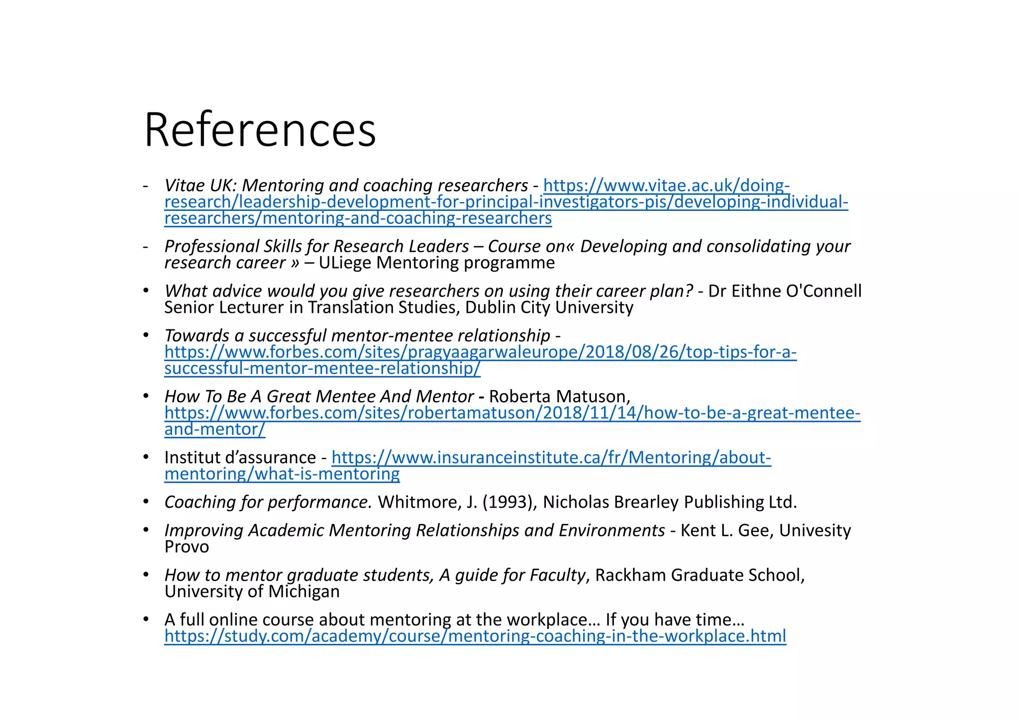 References
- Vitae UK: Mentoring and coaching researchers - https://www.vitae.ac.uk/doing-
research/leadership-development-for-principal-investigators-pis/developing-individual-
researchers/mentoring-and-coaching-researchers
- Professional Skills for Research Leaders – Course on« Developing and consolidating your
research career » – ULiege Mentoring programme
• What advice would you give researchers on using their career plan? - Dr Eithne O'Connell
Senior Lecturer in Translation Studies, Dublin City University
• Towards a successful mentor-mentee relationship -
https://www.forbes.com/sites/pragyaagarwaleurope/2018/08/26/top-tips-for-a-
successful-mentor-mentee-relationship/
• How To Be A Great Mentee And Mentor - Roberta Matuson,
https://www.forbes.com/sites/robertamatuson/2018/11/14/how-to-be-a-great-mentee-
and-mentor/
• Institut d’assurance - https://www.insuranceinstitute.ca/fr/Mentoring/about-
mentoring/what-is-mentoring
• Coaching for performance. Whitmore, J. (1993), Nicholas Brearley Publishing Ltd.
• Improving Academic Mentoring Relationships and Environments - Kent L. Gee, Univesity
Provo
• How to mentor graduate students, A guide for Faculty, Rackham Graduate School,
University of Michigan
• A full online course about mentoring at the workplace… If you have time…
https://study.com/academy/course/mentoring-coaching-in-the-workplace.html
 