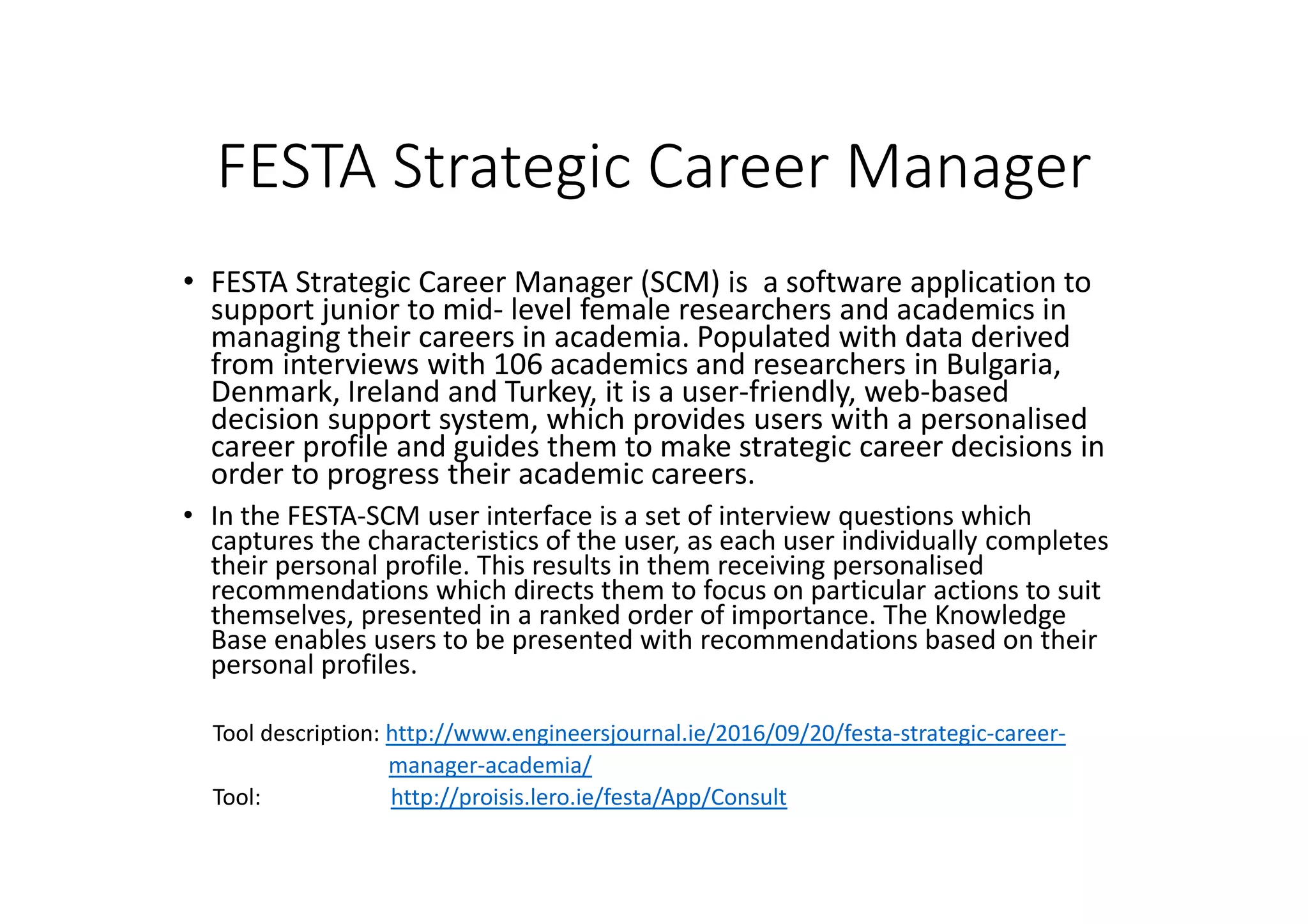 FESTA Strategic Career Manager
• FESTA Strategic Career Manager (SCM) is a software application to
support junior to mid- level female researchers and academics in
managing their careers in academia. Populated with data derived
from interviews with 106 academics and researchers in Bulgaria,
Denmark, Ireland and Turkey, it is a user-friendly, web-based
decision support system, which provides users with a personalised
career profile and guides them to make strategic career decisions in
order to progress their academic careers.
• In the FESTA-SCM user interface is a set of interview questions which
captures the characteristics of the user, as each user individually completes
their personal profile. This results in them receiving personalised
recommendations which directs them to focus on particular actions to suit
themselves, presented in a ranked order of importance. The Knowledge
Base enables users to be presented with recommendations based on their
personal profiles.
Tool description: http://www.engineersjournal.ie/2016/09/20/festa-strategic-career-
manager-academia/
Tool: http://proisis.lero.ie/festa/App/Consult
 