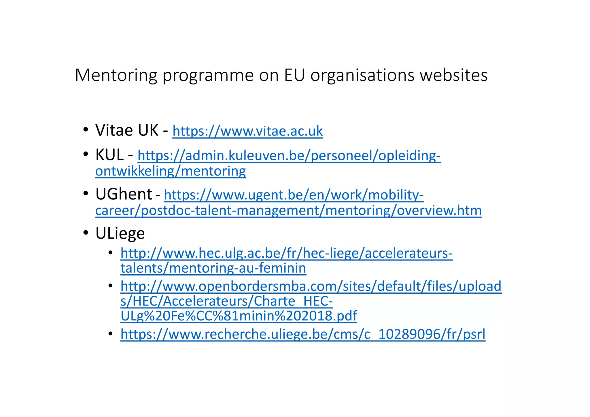 Mentoring programme on EU organisations websites
• Vitae UK - https://www.vitae.ac.uk
• KUL - https://admin.kuleuven.be/personeel/opleiding-
ontwikkeling/mentoring
• UGhent - https://www.ugent.be/en/work/mobility-
career/postdoc-talent-management/mentoring/overview.htm
• ULiege
• http://www.hec.ulg.ac.be/fr/hec-liege/accelerateurs-
talents/mentoring-au-feminin
• http://www.openbordersmba.com/sites/default/files/upload
s/HEC/Accelerateurs/Charte_HEC-
ULg%20Fe%CC%81minin%202018.pdf
• https://www.recherche.uliege.be/cms/c_10289096/fr/psrl
 