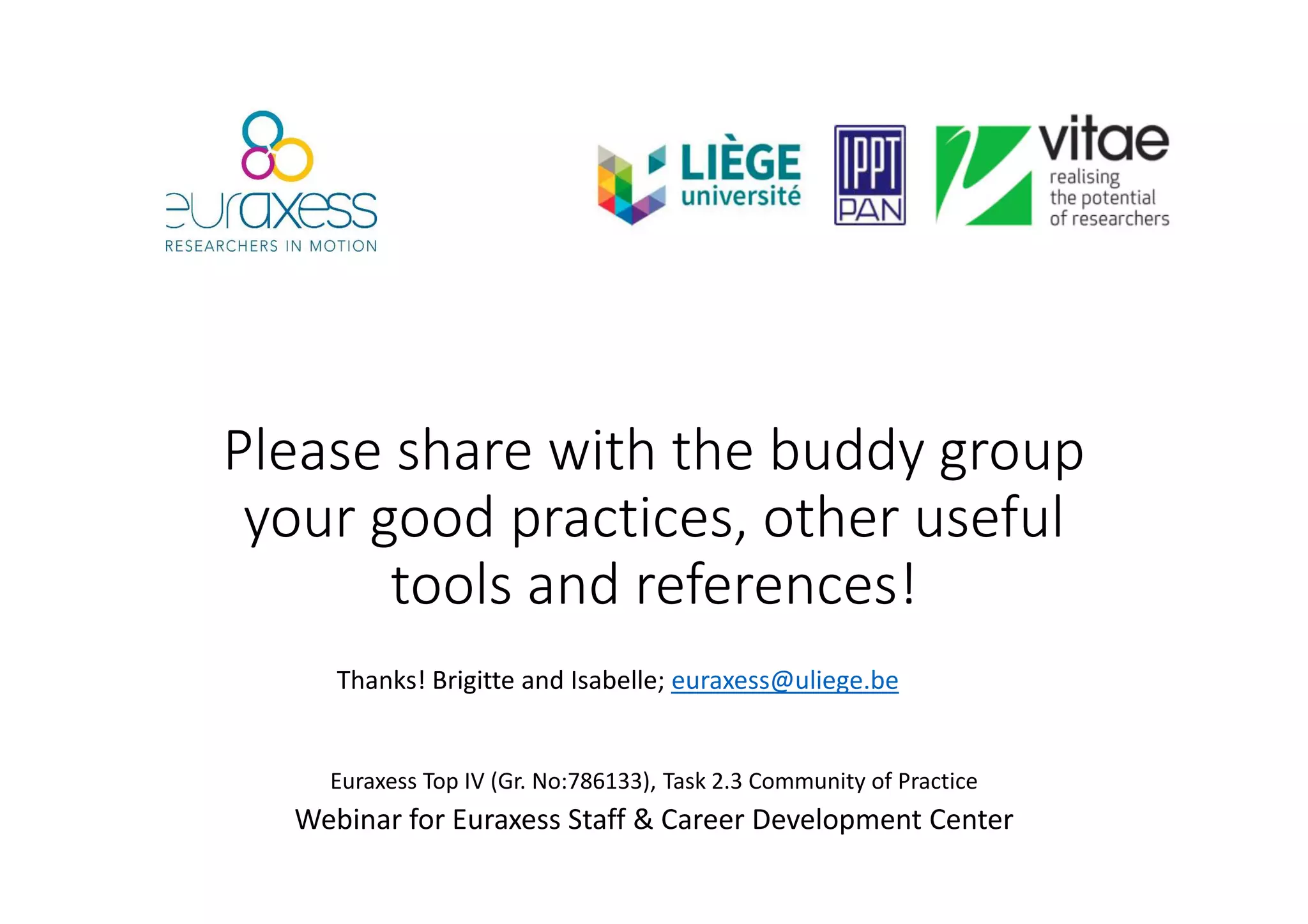 Please share with the buddy group
your good practices, other useful
tools and references!
Euraxess Top IV (Gr. No:786133), Task 2.3 Community of Practice
Webinar for Euraxess Staff & Career Development Center
Thanks! Brigitte and Isabelle; euraxess@uliege.be
 