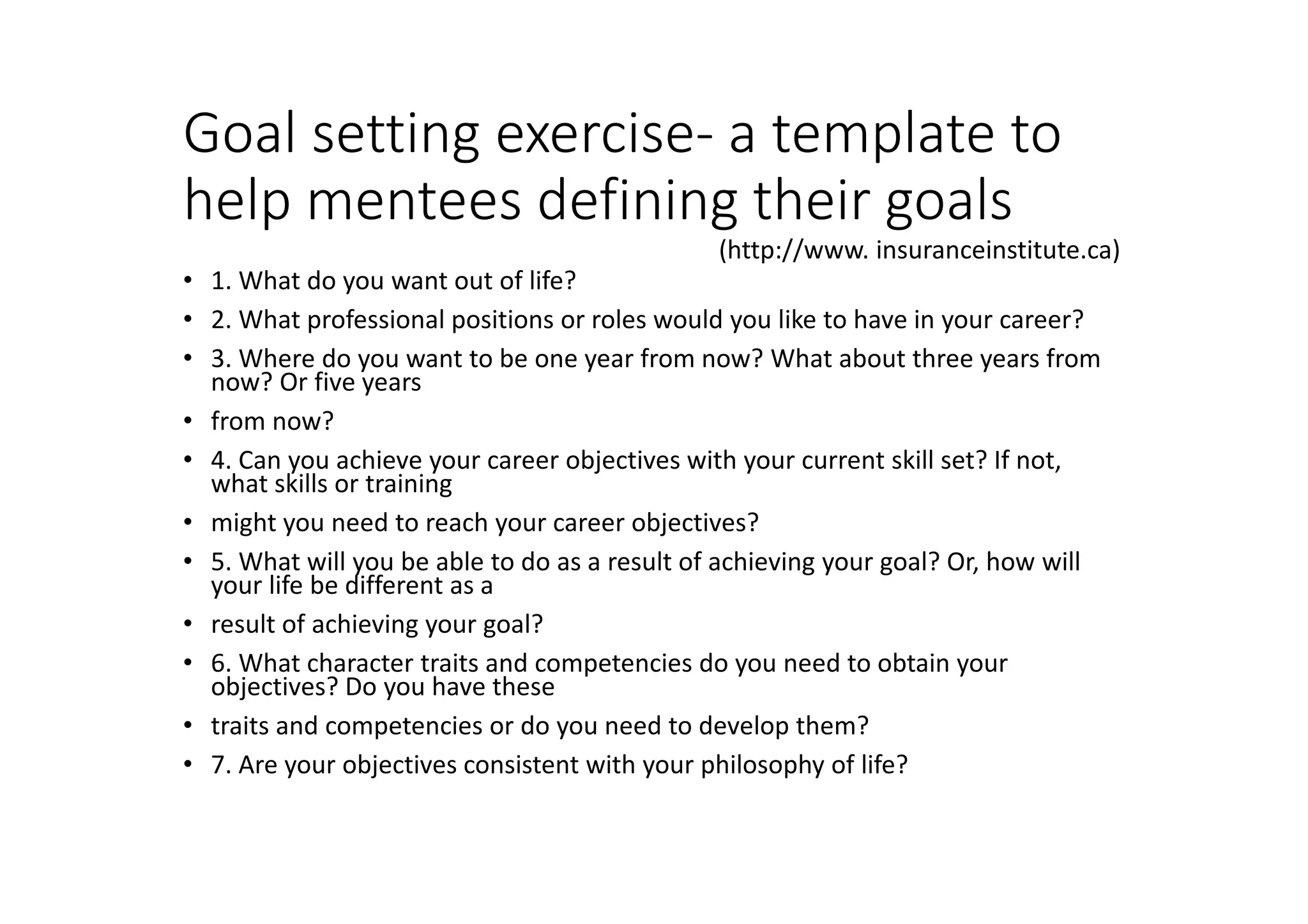 Goal setting exercise- a template to
help mentees defining their goals
• 1. What do you want out of life?
• 2. What professional positions or roles would you like to have in your career?
• 3. Where do you want to be one year from now? What about three years from
now? Or five years
• from now?
• 4. Can you achieve your career objectives with your current skill set? If not,
what skills or training
• might you need to reach your career objectives?
• 5. What will you be able to do as a result of achieving your goal? Or, how will
your life be different as a
• result of achieving your goal?
• 6. What character traits and competencies do you need to obtain your
objectives? Do you have these
• traits and competencies or do you need to develop them?
• 7. Are your objectives consistent with your philosophy of life?
(http://www. insuranceinstitute.ca)
 