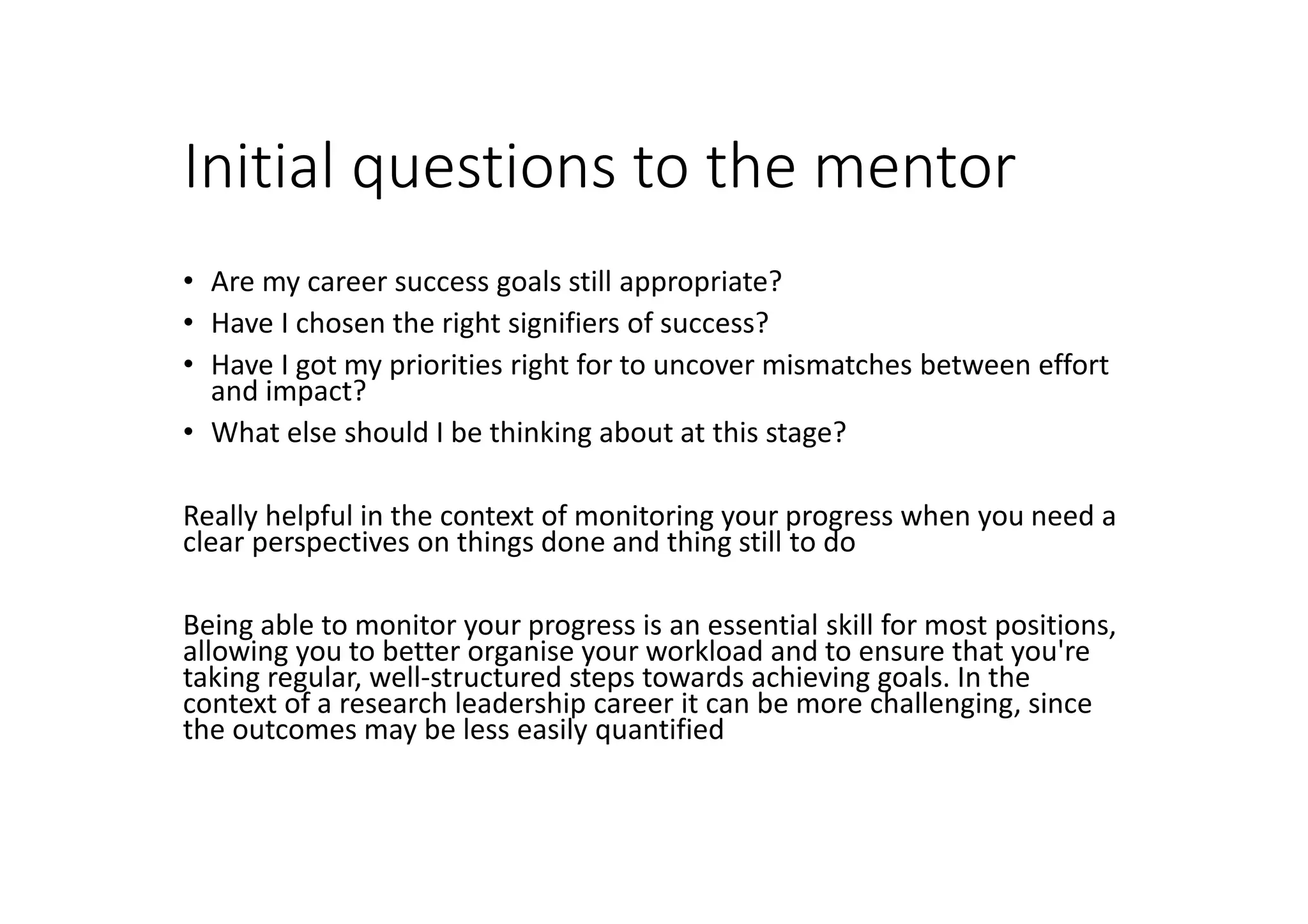 Initial questions to the mentor
• Are my career success goals still appropriate?
• Have I chosen the right signifiers of success?
• Have I got my priorities right for to uncover mismatches between effort
and impact?
• What else should I be thinking about at this stage?
Really helpful in the context of monitoring your progress when you need a
clear perspectives on things done and thing still to do
Being able to monitor your progress is an essential skill for most positions,
allowing you to better organise your workload and to ensure that you're
taking regular, well-structured steps towards achieving goals. In the
context of a research leadership career it can be more challenging, since
the outcomes may be less easily quantified
 