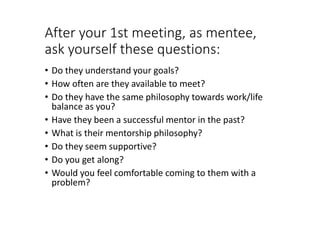 After your 1st meeting, as mentee,
ask yourself these questions:
• Do they understand your goals?
• How often are they available to meet?
• Do they have the same philosophy towards work/life
balance as you?
• Have they been a successful mentor in the past?
• What is their mentorship philosophy?
• Do they seem supportive?
• Do you get along?
• Would you feel comfortable coming to them with a
problem?
 
