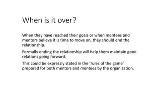 When is it over?
When they have reached their goals or when mentees and
mentors believe it is time to move on, they should end the
relationship.
Formally ending the relationship will help them maintain good
relations going forward.
This could be expressly stated in the ‘rules of the game’
prepared for both mentors and mentees by the organization.
 