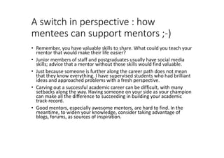 A switch in perspective : how
mentees can support mentors ;-)
• Remember, you have valuable skills to share. What could you teach your
mentor that would make their life easier?
• Junior members of staff and postgraduates usually have social media
skills; advice that a mentor without those skills would find valuable.
• Just because someone is further along the career path does not mean
that they know everything. I have supervised students who had brilliant
ideas and approached problems with a fresh perspective.
• Carving out a successful academic career can be difficult, with many
setbacks along the way. Having someone on your side as your champion
can make all the difference to succeeding in building your academic
track-record.
• Good mentors, especially awesome mentors, are hard to find. In the
meantime, to widen your knowledge, consider taking advantage of
blogs, forums, as sources of inspiration.
 