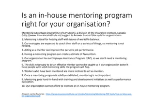Is an in-house mentoring program
right for your organisation?
Mentoring Advantage programme of CIP Society, a division of the Insurance Institute, Canada
(http://www. insuranceinstitute.ca) suggest to Answer true or false quiz for organizations:
1. Mentoring is ideal for helping staff with issues of work/life balance.
2. Our managers are expected to coach their staff on a variety of things, so mentoring is not
needed.
3. Acting as a mentor can improve the person’s job performance.
4. Having a mentoring program can create a climate of favouritism.
5. Our organization has an Employee Assistance Program (EAP), so we don’t need a mentoring
program.
6. The skills necessary to be an effective mentor cannot be taught so if our organization doesn’t
have people with solid mentoring skills the program will flop.
7. Workers who have been mentored are more inclined to act as mentors.
8. Once a mentoring program is solidly established, monitoring is not important.
9. Mentoring goes hand-in-hand with training and development initiatives as well as performance
evaluation.
10. Our organization cannot afford to institute an in-house mentoring program.
Answers can be found on : https://www.insuranceinstitute.ca/-/media/Mentoring/Mentoring-PDF-tools/True-or-false-quiz-
for-organizations.pdf
 