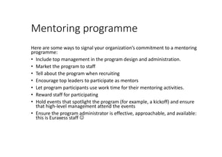 Mentoring programme
Here are some ways to signal your organization’s commitment to a mentoring
programme:
• Include top management in the program design and administration.
• Market the program to staff
• Tell about the program when recruiting
• Encourage top leaders to participate as mentors
• Let program participants use work time for their mentoring activities.
• Reward staff for participating
• Hold events that spotlight the program (for example, a kickoff) and ensure
that high-level management attend the events
• Ensure the program administrator is effective, approachable, and available:
this is Euraxess staff 
 