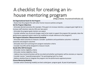 A checklist for creating an in-
house mentoring program
Set Organizational Goals for the Program
- Assess how the program fits with other human resource policies and goals
Set the Program Objectives
- Articulate desired outcomes (for example, if the goal is to increase retention, a program goal might be to
increase staff retention rates by 10% over two years)
- Articulate the program goals mentors can expect
- Consider whether any structural changes need to be made to support the program (for example, does the
performance-appraisal system need to be modified to include reference to the program?)
Set Program Evaluation /Measurement Standards
- Articulate what outcomes to measure. Consider: qualitative and quantitative outcomes + individual
outcomes and program outcomes
- Articulate short-term and long-term program evaluation criteria
- Consider how KPIs will be designed to measure results
Decide Who Will Participate
- Articulate mentor eligibility criteria
- Articulate mentee eligibility criteria
- Address how mentors/mentees will be recruited and whether participation will be voluntary or required
- Consider mentor “reward/compensation” for participating (and if so, how)
- Address whether/how to integrate the program into the performance-appraisal process
Choose Mentoring Model(s)
- Consider which mentoring model(s) are best suited given: program goals & pool of participants
(http://www. insuranceinstitute.ca)
 