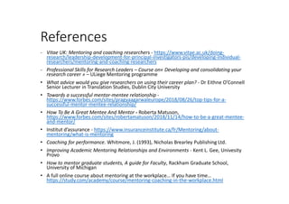 References
- Vitae UK: Mentoring and coaching researchers - https://www.vitae.ac.uk/doing-
research/leadership-development-for-principal-investigators-pis/developing-individual-
researchers/mentoring-and-coaching-researchers
- Professional Skills for Research Leaders – Course on« Developing and consolidating your
research career » – ULiege Mentoring programme
• What advice would you give researchers on using their career plan? - Dr Eithne O'Connell
Senior Lecturer in Translation Studies, Dublin City University
• Towards a successful mentor-mentee relationship -
https://www.forbes.com/sites/pragyaagarwaleurope/2018/08/26/top-tips-for-a-
successful-mentor-mentee-relationship/
• How To Be A Great Mentee And Mentor - Roberta Matuson,
https://www.forbes.com/sites/robertamatuson/2018/11/14/how-to-be-a-great-mentee-
and-mentor/
• Institut d’assurance - https://www.insuranceinstitute.ca/fr/Mentoring/about-
mentoring/what-is-mentoring
• Coaching for performance. Whitmore, J. (1993), Nicholas Brearley Publishing Ltd.
• Improving Academic Mentoring Relationships and Environments - Kent L. Gee, Univesity
Provo
• How to mentor graduate students, A guide for Faculty, Rackham Graduate School,
University of Michigan
• A full online course about mentoring at the workplace… If you have time…
https://study.com/academy/course/mentoring-coaching-in-the-workplace.html
 