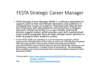 FESTA Strategic Career Manager
• FESTA Strategic Career Manager (SCM) is a software application to
support junior to mid- level female researchers and academics in
managing their careers in academia. Populated with data derived
from interviews with 106 academics and researchers in Bulgaria,
Denmark, Ireland and Turkey, it is a user-friendly, web-based
decision support system, which provides users with a personalised
career profile and guides them to make strategic career decisions in
order to progress their academic careers.
• In the FESTA-SCM user interface is a set of interview questions which
captures the characteristics of the user, as each user individually completes
their personal profile. This results in them receiving personalised
recommendations which directs them to focus on particular actions to suit
themselves, presented in a ranked order of importance. The Knowledge
Base enables users to be presented with recommendations based on their
personal profiles.
Tool description: http://www.engineersjournal.ie/2016/09/20/festa-strategic-career-
manager-academia/
Tool: http://proisis.lero.ie/festa/App/Consult
 