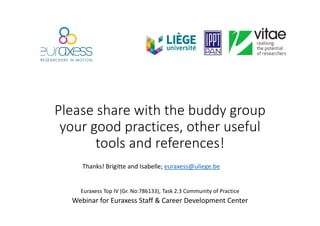 Please share with the buddy group
your good practices, other useful
tools and references!
Euraxess Top IV (Gr. No:786133), Task 2.3 Community of Practice
Webinar for Euraxess Staff & Career Development Center
Thanks! Brigitte and Isabelle; euraxess@uliege.be
 