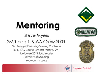 Mentoring
       Steve Myers
SM Troop 1 & AA Crew 2001
  Old Portage Venturing Training Chairman
   GTC IOLS Course Director (April 27-29)
        Jamboree 2013 Scoutmaster
           University of Scouting
             February 11, 2012
 
