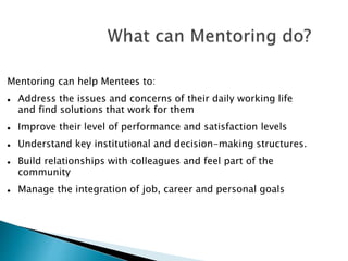 Mentoring can help Mentees to:
 Address the issues and concerns of their daily working life
and find solutions that work for them
 Improve their level of performance and satisfaction levels
 Understand key institutional and decision-making structures.
 Build relationships with colleagues and feel part of the
community
 Manage the integration of job, career and personal goals
 